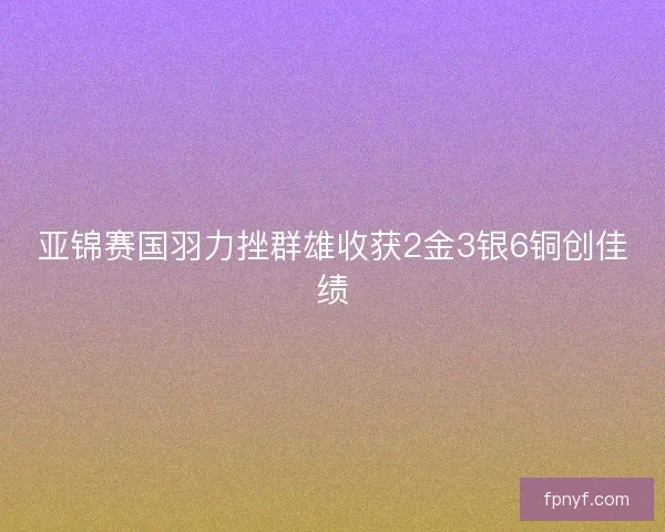 亚锦赛国羽力挫群雄收获2金3银6铜创佳绩 亚锦赛国羽力挫群雄收获2金3银6铜创佳绩