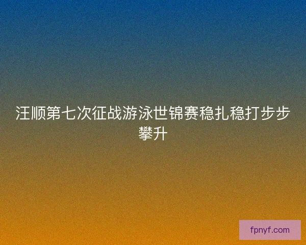 汪顺第七次征战游泳世锦赛稳扎稳打步步攀升