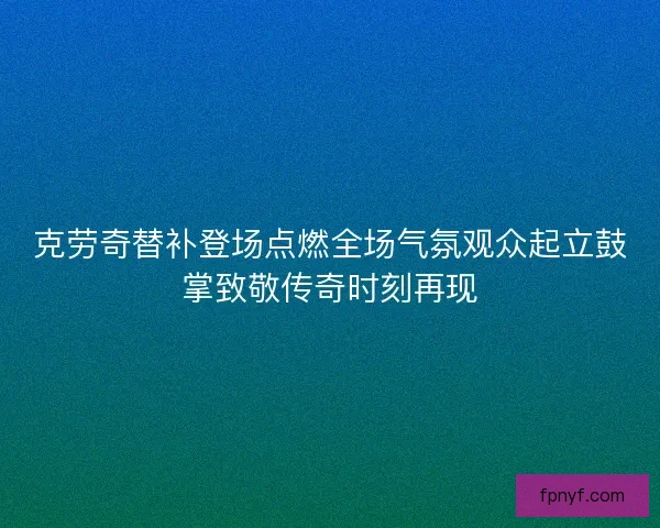 克劳奇替补登场点燃全场气氛观众起立鼓掌致敬传奇时刻再现