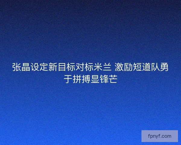 张晶设定新目标对标米兰 激励短道队勇于拼搏显锋芒 张晶设定新目标对标米兰 激励短道队勇于拼搏显锋芒