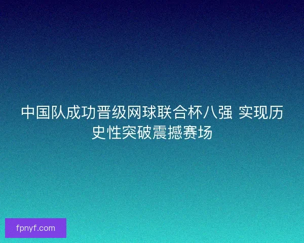 中国队成功晋级网球联合杯八强 实现历史性突破震撼赛场 中国队成功晋级网球联合杯八强 实现历史性突破震撼赛场