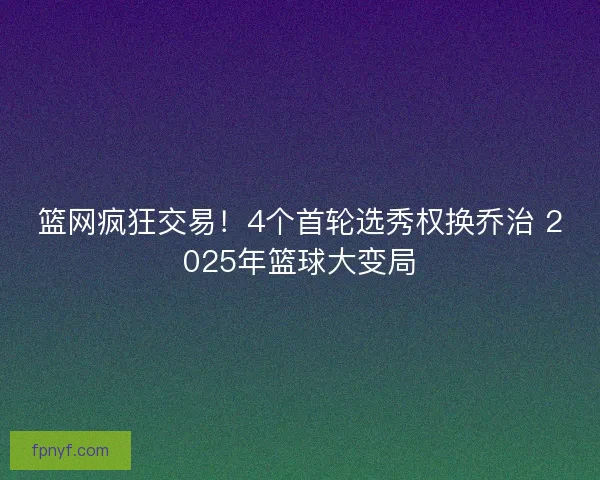 篮网疯狂交易!4个首轮选秀权换乔治 2025年篮球大变局 篮网疯狂交易!4个首轮选秀权换乔治 2025年篮球大变局