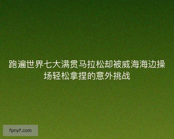跑遍世界七大满贯马拉松却被威海海边操场轻松拿捏的意外挑战 跑遍世界七大满贯马拉松却被威海海边操场轻松拿捏的意外挑战