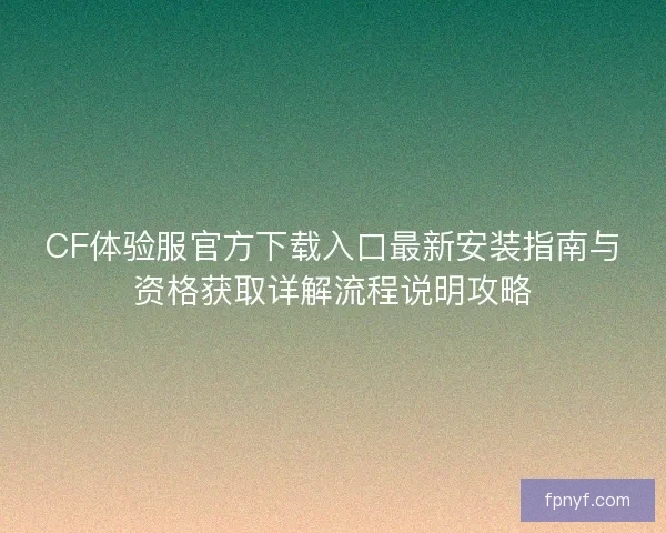 CF体验服官方下载入口最新安装指南与资格获取详解流程说明攻略