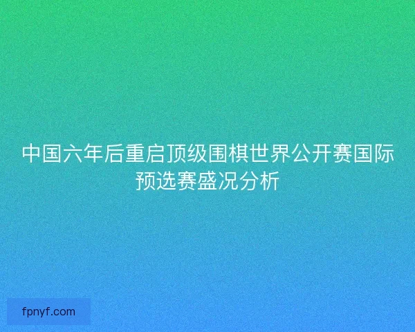 中国六年后重启顶级围棋世界公开赛国际预选赛盛况分析