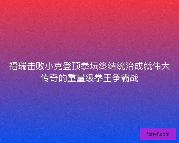 福瑞击败小克登顶拳坛终结统治成就伟大传奇的重量级拳王争霸战 福瑞击败小克登顶拳坛终结统治成就伟大传奇的重量级拳王争霸战
