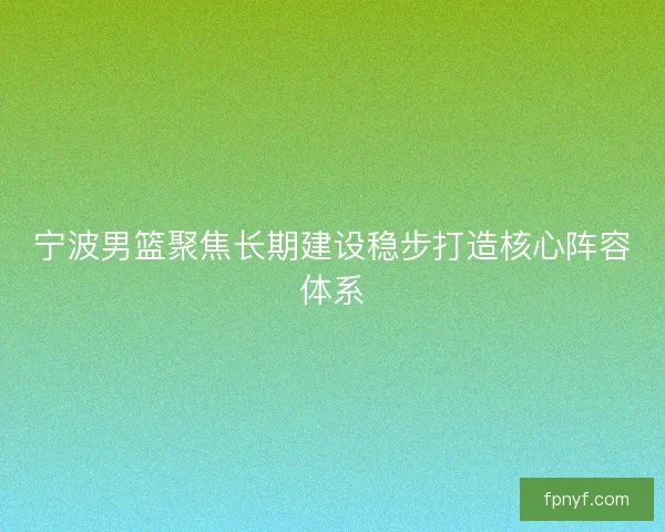 宁波男篮聚焦长期建设稳步打造核心阵容体系 宁波男篮聚焦长期建设稳步打造核心阵容体系