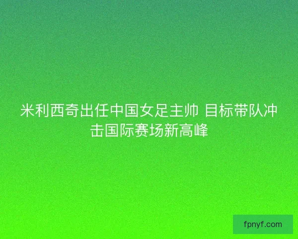 米利西奇出任中国女足主帅 目标带队冲击国际赛场新高峰 米利西奇出任中国女足主帅 目标带队冲击国际赛场新高峰