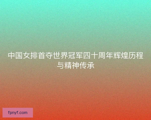 中国女排首夺世界冠军四十周年辉煌历程与精神传承