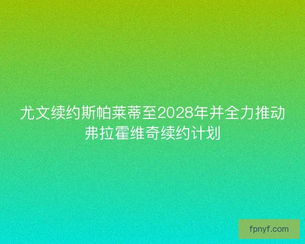 尤文续约斯帕莱蒂至2028年并全力推动弗拉霍维奇续约计划
