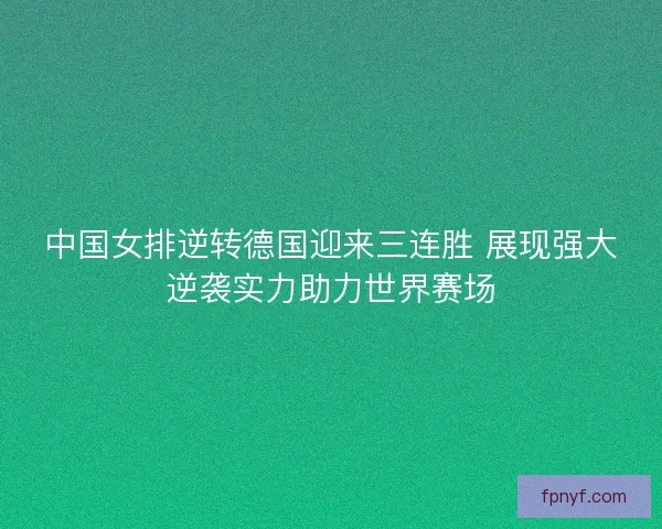 中国女排逆转德国迎来三连胜 展现强大逆袭实力助力世界赛场
