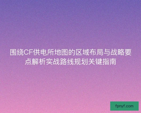 围绕CF供电所地图的区域布局与战略要点解析实战路线规划关键指南 围绕CF供电所地图的区域布局与战略要点解析实战路线规划关键指南