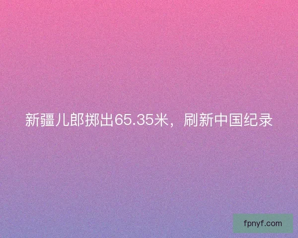新疆儿郎掷出65.35米，刷新中国纪录