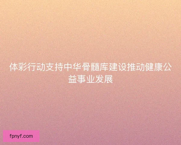 体彩行动支持中华骨髓库建设推动健康公益事业发展 体彩行动支持中华骨髓库建设推动健康公益事业发展