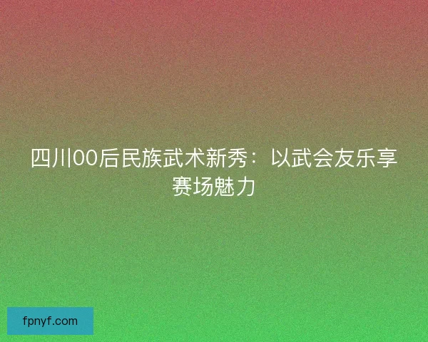 四川00后民族武术新秀:以武会友乐享赛场魅力 四川00后民族武术新秀:以武会友乐享赛场魅力