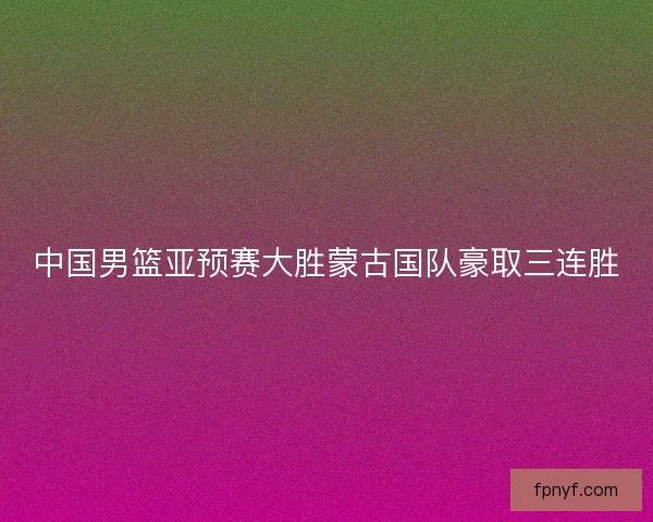 中国男篮亚预赛大胜蒙古国队豪取三连胜 中国男篮亚预赛大胜蒙古国队豪取三连胜