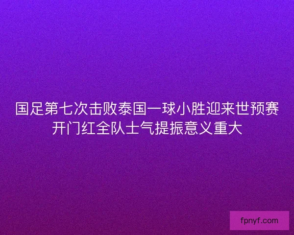 国足第七次击败泰国一球小胜迎来世预赛开门红全队士气提振意义重大