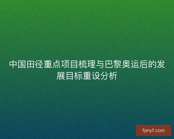 中国田径重点项目梳理与巴黎奥运后的发展目标重设分析 中国田径重点项目梳理与巴黎奥运后的发展目标重设分析